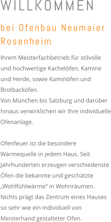 WILLKOMMEN bei Ofenbau Neumaier Rosenheim  Ihrem Meisterfachbetrieb für stilvolle und hochwertige Kachelöfen, Kamine und Herde, sowie Kaminöfen und Brotbacköfen.  Von München bis Salzburg und darüber hinaus verwirklichen wir Ihre individuelle Ofenanlage.    Ofenfeuer ist die besondere Wärmequelle in jedem Haus. Seit Jahrhunderten erzeugen verschiedenste Öfen die bekannte und geschätzte „Wohlfühlwärme“ in Wohnräumen.  Nichts prägt das Zentrum eines Hauses so sehr wie ein individuell von Meisterhand gestalteter Ofen.