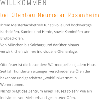 WILLKOMMEN bei Ofenbau Neumaier Rosenheim  Ihrem Meisterfachbetrieb für stilvolle und hochwertige Kachelöfen, Kamine und Herde, sowie Kaminöfen und Brotbacköfen.  Von München bis Salzburg und darüber hinaus verwirklichen wir Ihre individuelle Ofenanlage.    Ofenfeuer ist die besondere Wärmequelle in jedem Haus. Seit Jahrhunderten erzeugen verschiedenste Öfen die bekannte und geschätzte „Wohlfühlwärme“ in Wohnräumen.  Nichts prägt das Zentrum eines Hauses so sehr wie ein individuell von Meisterhand gestalteter Ofen.